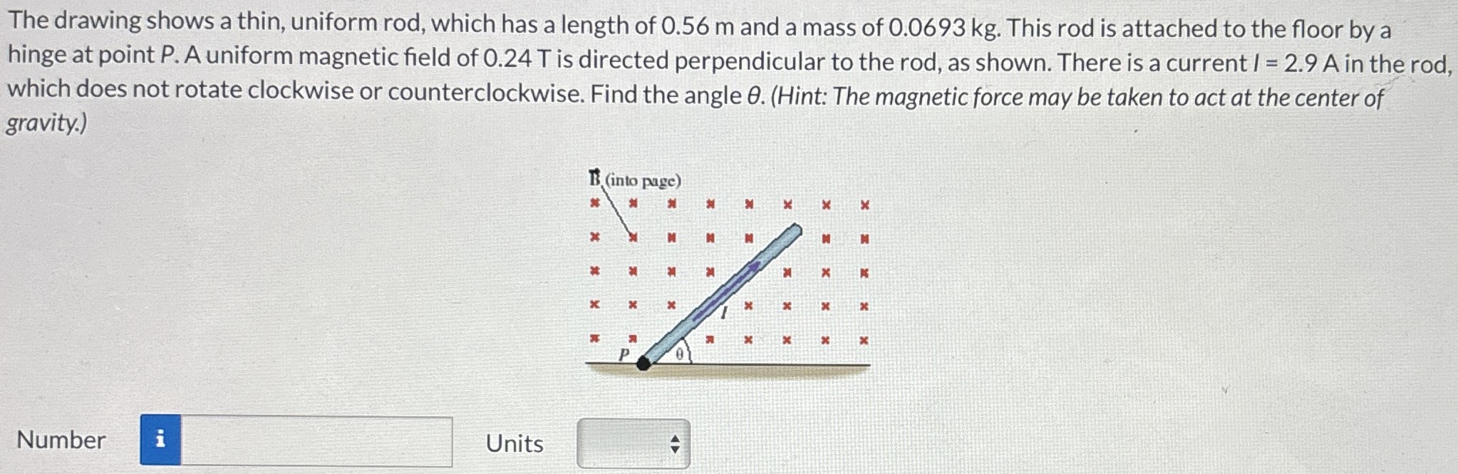 The drawing shows a thin, uniform rod, which has a length of 0.56 m and a mass of 0.0693 kg. This rod is attached to the floor by a hinge at point P. A uniform magnetic field of 0.24 T is directed perpendicular to the rod, as shown. There is a current I = 2.9 A in the rod, which does not rotate clockwise or counterclockwise. Find the angle θ. (Hint: The magnetic force may be taken to act at the center of gravity.) Number Units