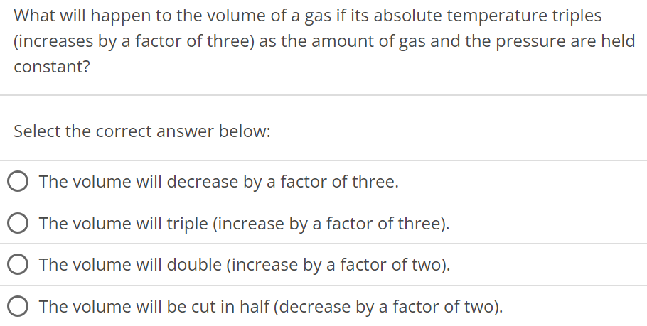 What will happen to the volume of a gas if its absolute temperature triples (increases by a factor of three) as the amount of gas and the pressure are held constant? Select the correct answer below: The volume will decrease by a factor of three. The volume will triple (increase by a factor of three). The volume will double (increase by a factor of two). The volume will be cut in half (decrease by a factor of two). 