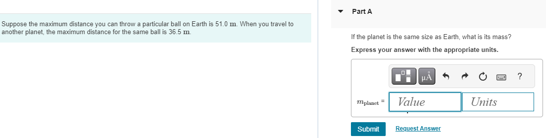 Suppose the maximum distance you can throw a particular ball on Earth is 51.0 m. When you travel to another planet, the maximum distance for the same ball is 36.5 m. Part A If the planet is the same size as Earth, what is its mass? Express your answer with the appropriate units. mplanet = Value Units Submit Request Answer