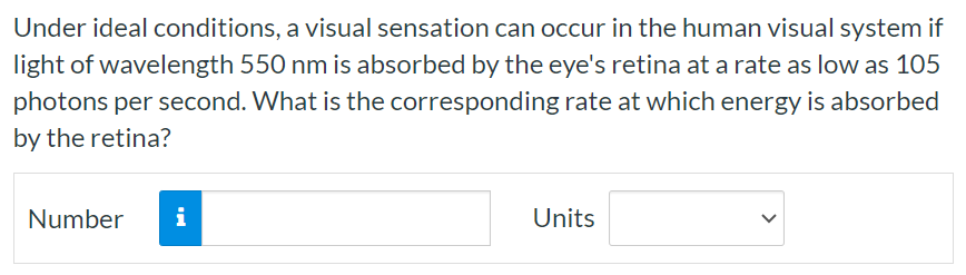 Under ideal conditions, a visual sensation can occur in the human visual system if light of wavelength 550 nm is absorbed by the eye's retina at a rate as low as 105 photons per second. What is the corresponding rate at which energy is absorbed by the retina? Number Units