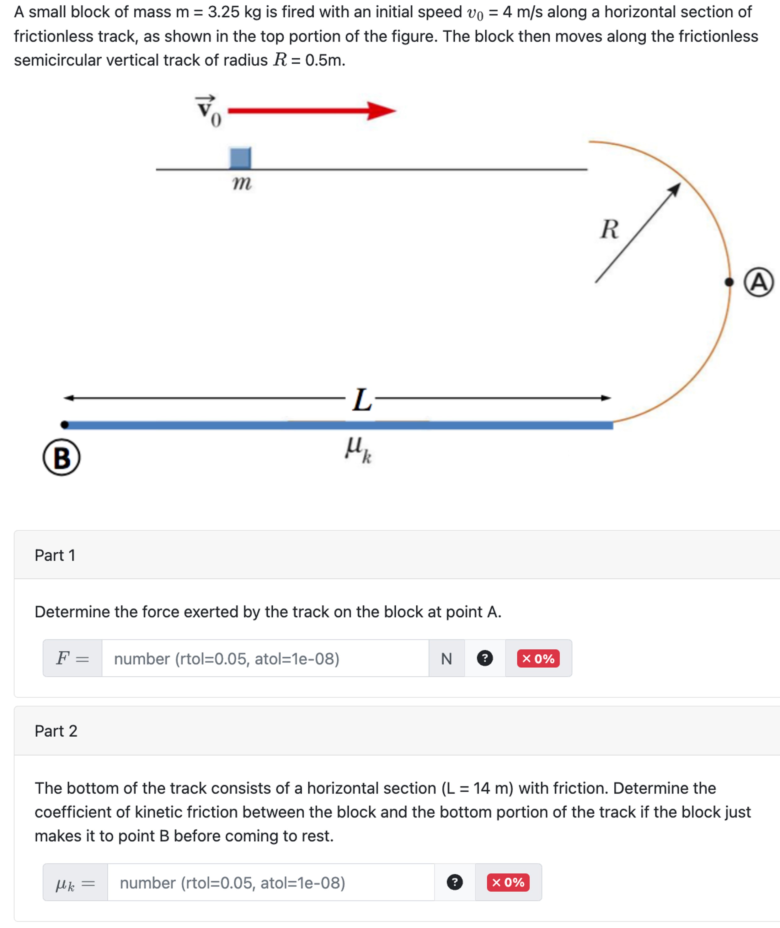 A small block of mass m = 3.25 kg is fired with an initial speed v0 = 4 m/s along a horizontal section of frictionless track, as shown in the top portion of the figure. The block then moves along the frictionless semicircular vertical track of radius R = 0.5 m. Part 1 Determine the force exerted by the track on the block at point A. F = Part 2 The bottom of the track consists of a horizontal section (L = 14 m) with friction. Determine the coefficient of kinetic friction between the block and the bottom portion of the track if the block just makes it to point B before coming to rest. μk = number (rtol = 0.05, atol = 1 e−08) 