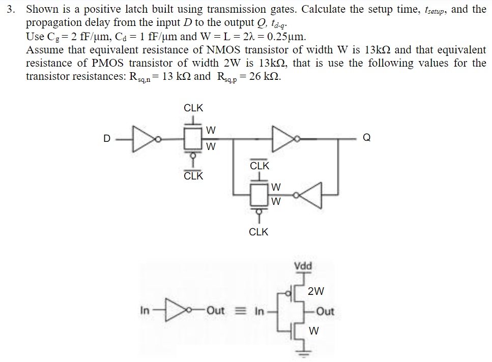 Shown is a positive latch built using transmission gates. Calculate the setup time, tsetup , and the propagation delay from the input D to the output Q, td−q. Use Cg = 2 fF/μm, Cd = 1 fF/μm and W = L = 2λ = 0.25 μm. Assume that equivalent resistance of NMOS transistor of width W is 13 kΩ and that equivalent resistance of PMOS transistor of width 2W is 13 kΩ, that is use the following values for the transistor resistances: Rsq,n = 13 kΩ and Rsq,p = 26 kΩ.