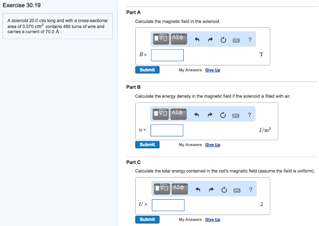 Exercise 30.19 A solenoid 20.0 cm long and with a cross-sectional area of 0.570 cm2 contains 460 turns of wire and carries a current of 70.0 A. Part A Calculate the magnetic field in the solenoid. Part B Calculate the energy density in the magnetic field if the solenoid is filled with air. Part C Calculate the total energy contained in the coil's magnetic field (assume the field is uniform). Part D Calculate the inductance of the solenoid. L = H