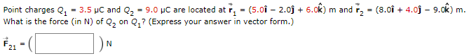 Point charges Q1 = 3.5 μC and Q2 = 9.0 μC are located at r→1 = (5.0i^ − 2.0j^ + 6.0 k^) m and r→2 = (8.0i^ + 4.0j^ − 9.0k^) m. What is the force (in N) of Q2 on Q1? (Express your answer in vector form.) F→21 = ( ) N