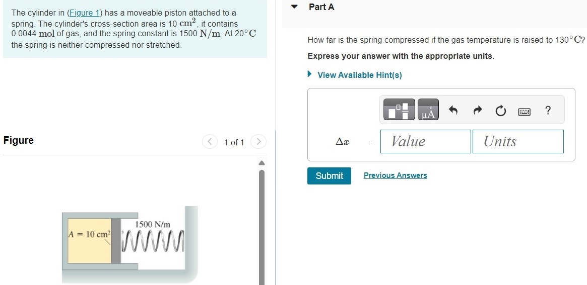 The cylinder in (Figure 1) has a moveable piston attached to a spring. The cylinder's cross-section area is 10 cm2, it contains 0.0044 mol of gas, and the spring constant is 1500 N/m. At 20∘C the spring is neither compressed nor stretched. Figure 1 of 1 Part A How far is the spring compressed if the gas temperature is raised to 130∘C ? Express your answer with the appropriate units. View Available Hint(s) Δx = Value Units Submit Previous Answers