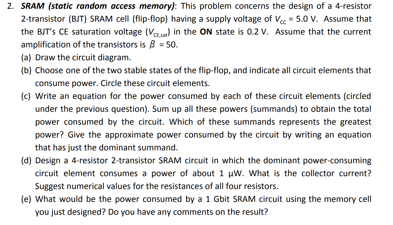 SRAM (static random access memory): This problem concerns the design of a 4-resistor 2-transistor (BJT) SRAM cell (flip-flop) having a supply voltage of VCC = 5.0 V. Assume that the BJT's CE saturation voltage (VCE,sat) in the ON state is 0.2 V. Assume that the current amplification of the transistors is β = 50. (a) Draw the circuit diagram. (b) Choose one of the two stable states of the flip-flop, and indicate all circuit elements that consume power. Circle these circuit elements. (c) Write an equation for the power consumed by each of these circuit elements (circled under the previous question). Sum up all these powers (summands) to obtain the total power consumed by the circuit. Which of these summands represents the greatest power? Give the approximate power consumed by the circuit by writing an equation that has just the dominant summand. (d) Design a 4-resistor 2-transistor SRAM circuit in which the dominant power-consuming circuit element consumes a power of about 1 μW. What is the collector current? Suggest numerical values for the resistances of all four resistors. (e) What would be the power consumed by a 1 Gbit SRAM circuit using the memory cell you just designed? Do you have any comments on the result?