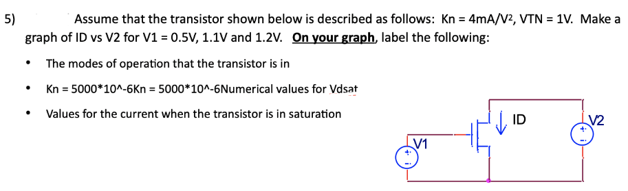 Assume that the transistor shown below is described as follows: Kn = 4 mA/V2, VTN = 1 V. Make a graph of ID vs V2 for V1 = 0.5 V, 1.1 V and 1.2 V. On your graph, label the following:The modes of operation that the transistor is in Kn = 5000∗10^−6 Kn = 5000∗10^−6 Numerical values for Vdsat Values for the current when the transistor is in saturation 