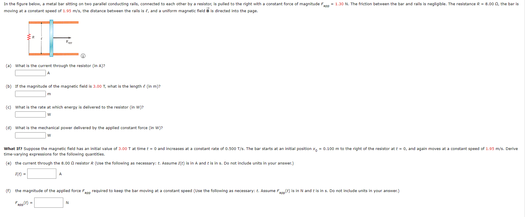 moving at a constant speed of 1.95 m/s, the distance between the rails is ℓ, and a uniform magnetic field B→ is directed into the page. (a) What is the current through the resistor (in A)? (b) If the magnitude of the magnetic field is 3.00 T, what is the length ℓ (in m)? m (c) What is the rate at which energy is delivered to the resistor (in W)? w (d) What is the mechanical power delivered by the applied constant force (in W)? w time-varying expressions for the following quantities. (e) the current through the 8.00 Ω resistor R (Use the following as necessary: t. Assume I(t) is in A and t is in s. Do not include units in your answer.) I(t) = A Fapp(t) = N