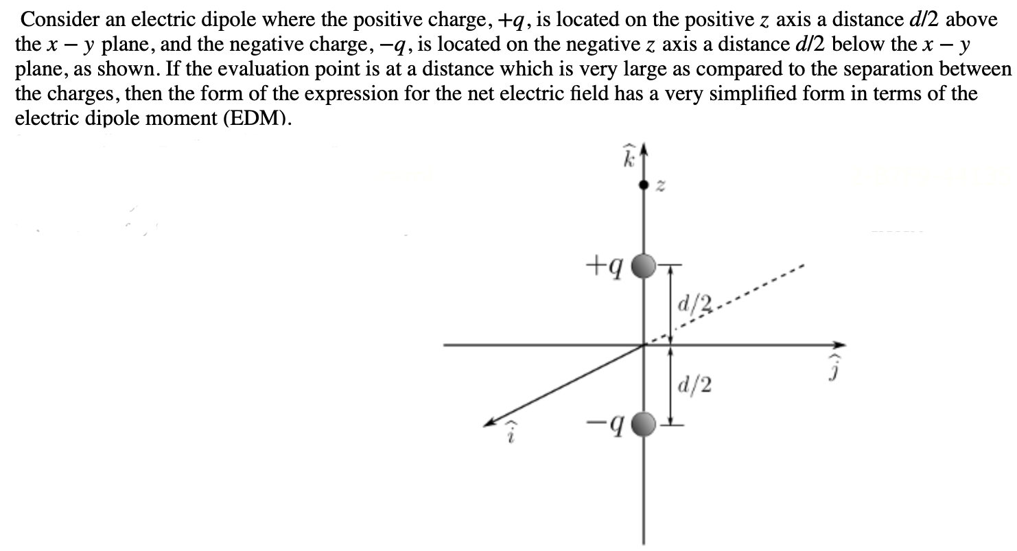 Consider an electric dipole where the positive charge, +q, is located on the positive z axis a distance d/2 above the x−y plane, and the negative charge, −q, is located on the negative z axis a distance d/2 below the x−y plane, as shown. If the evaluation point is at a distance which is very large as compared to the separation between the charges, then the form of the expression for the net electric field has a very simplified form in terms of the electric dipole moment (EDM).