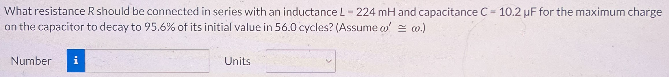 What resistance R should be connected in series with an inductance L = 224 mH and capacitance C = 10.2 μF for the maximum charge on the capacitor to decay to 95.6% of its initial value in 56.0 cycles? (Assume ω′≅ ω.) Number Units