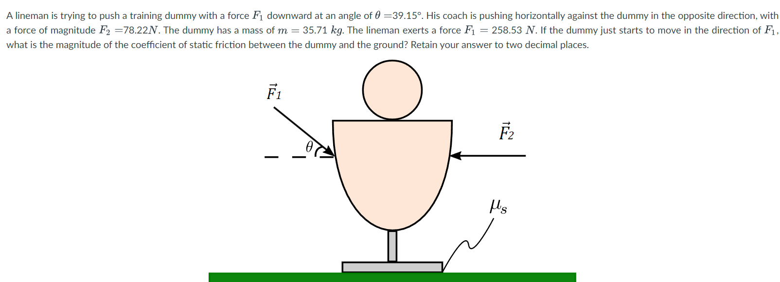 A lineman is trying to push a training dummy with a force F1 downward at an angle of θ = 39.15∘. His coach is pushing horizontally against the dummy in the opposite direction, with a force of magnitude F2 = 78.22 N. The dummy has a mass of m = 35.71 kg. The lineman exerts a force F1 = 258.53 N. If the dummy just starts to move in the direction of F1, what is the magnitude of the coefficient of static friction between the dummy and the ground? Retain your answer to two decimal places.