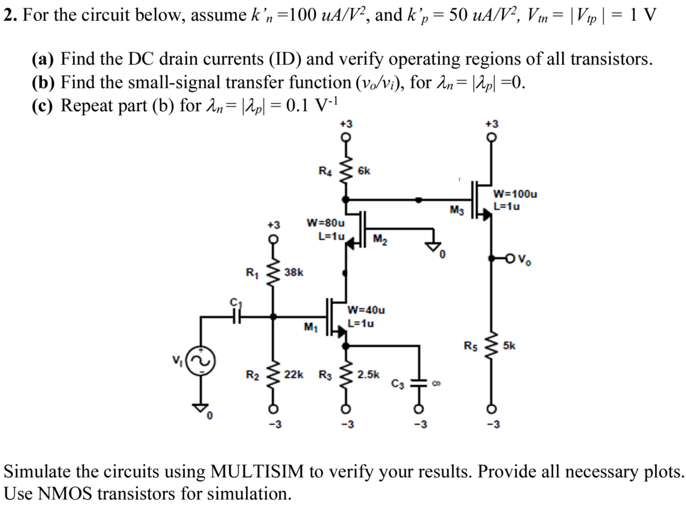 For the circuit below, assume kn′ = 100 uA/V2, and kp′ = 50 uA/V2, Vtn = |Vtp| = 1 V (a) Find the DC drain currents (ID) and verify operating regions of all transistors. (b) Find the small-signal transfer function (vo/vi), for λn = |λp| = 0. (c) Repeat part (b) for λn = |λp| = 0.1 V−1 Simulate the circuits using MULTISIM to verify your results. Provide all necessary plots. Use NMOS transistors for simulation.