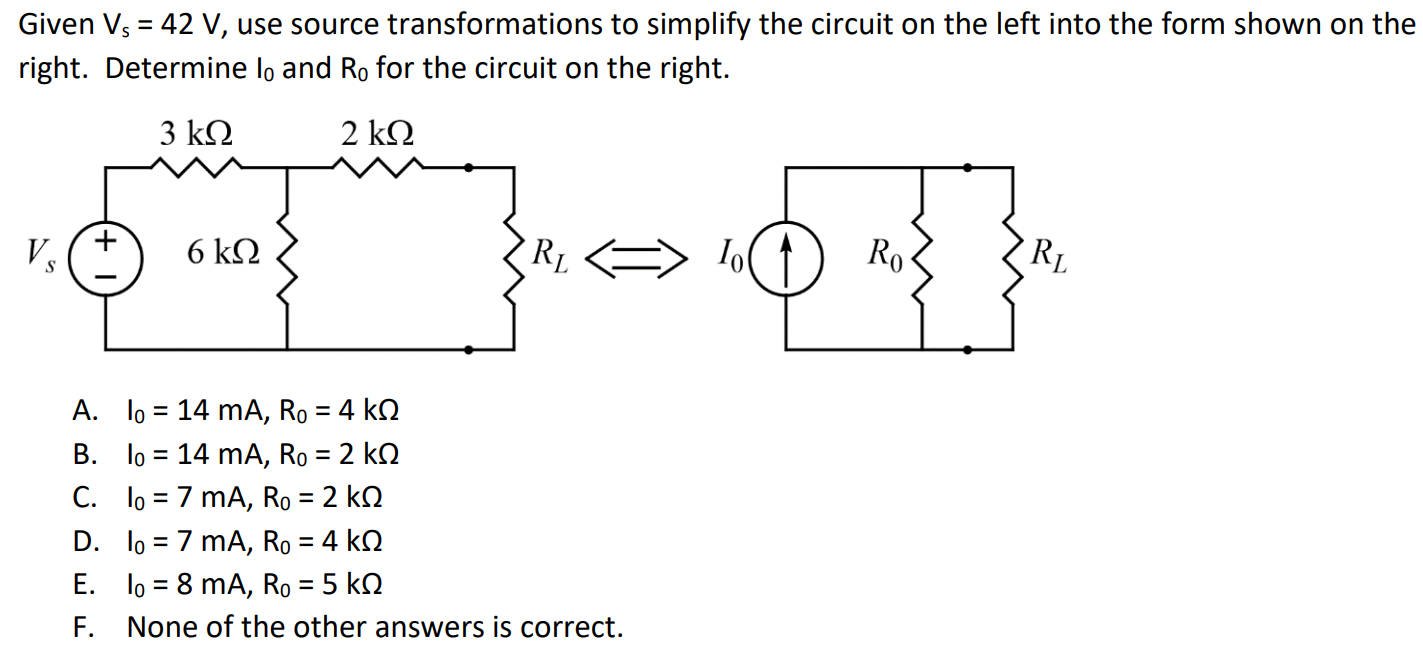 Given Vs = 42 V, use source transformations to simplify the circuit on the left into the form shown on the right. Determine I0 and R0 for the circuit on the right. A. I0 = 14 mA, R0 = 4 kΩ B. I0 = 14 mA, R0 = 2 kΩ C. I0 = 7 mA, R0 = 2 kΩ D. I0 = 7 mA, R0 = 4 kΩ E. I0 = 8 mA, R0 = 5 kΩ F. None of the other answers is correct.