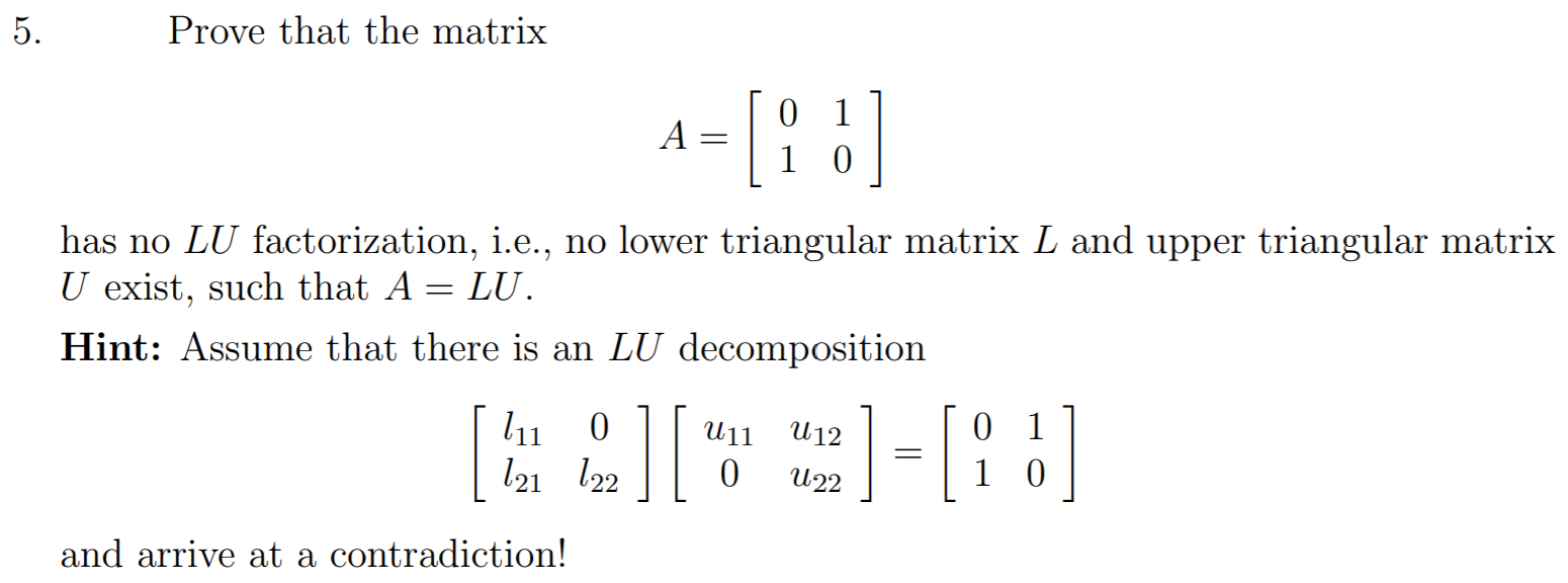 Prove that the matrix A = [0 1 1 0] has no LU factorization, i. e., no lower triangular matrix L and upper triangular matrix U exist, such that A = LU. Hint: Assume that there is an LU decomposition [l11 0 l21 l22] [u11 u12 0 u22] = [0 1 1 0] and arrive at a contradiction!