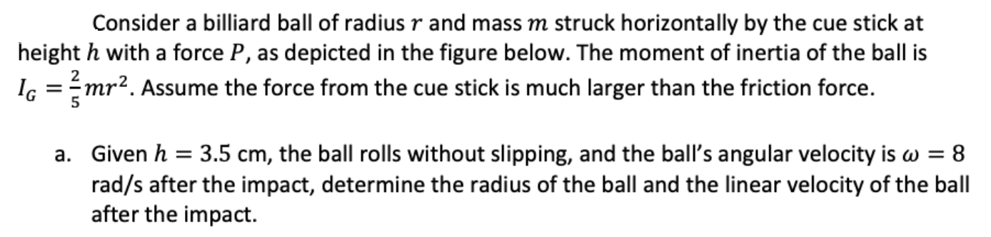 Consider a billiard ball of radius r and mass m struck horizontally by the cue stick at height h with a force P, as depicted in the figure below. The moment of inertia of the ball is IG = 2 5 mr2. Assume the force from the cue stick is much larger than the friction force. a. Given h = 3.5 cm, the ball rolls without slipping, and the ball's angular velocity is ω = 8 rad/s after the impact, determine the radius of the ball and the linear velocity of the ball after the impact.