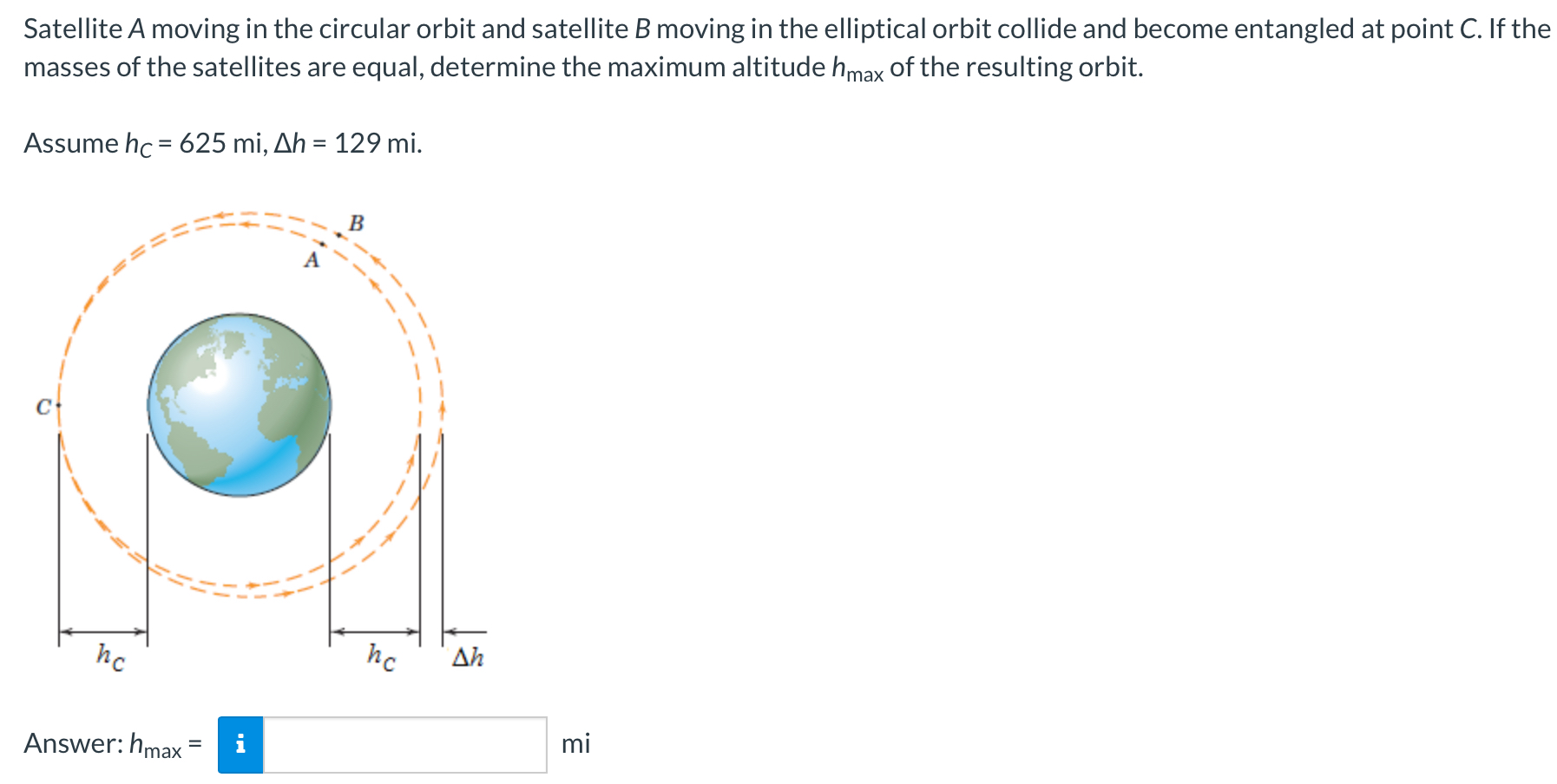 Satellite A moving in the circular orbit and satellite B moving in the elliptical orbit collide and become entangled at point C. If the masses of the satellites are equal, determine the maximum altitude hmax of the resulting orbit. Assume hC = 625 mi, Δh = 129 mi. Answer: hmax = mi