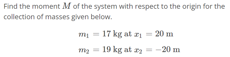 Find the moment M of the system with respect to the origin for the collection of masses given below. m1 = 17 kg at x1 = 20 m m2 = 19 kg at x2 = -20 m