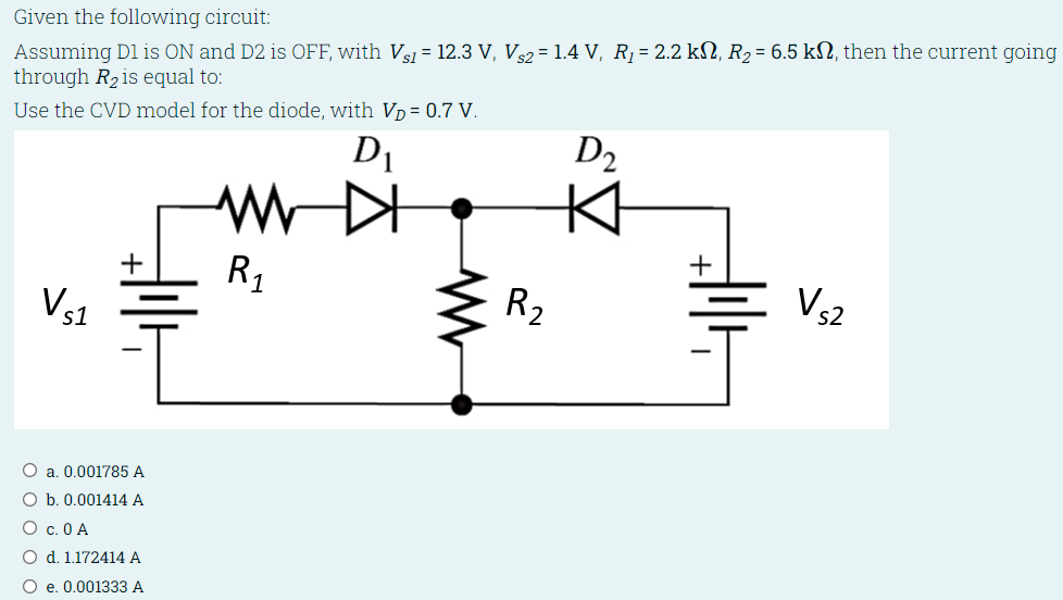 Given the following circuit: Assuming D1 is ON and D2 is OFF, with Vs1 = 12.3 V, Vs2 = 1.4 V, R1 = 2.2 kΩ, R2 = 6.5 kΩ, then the current going through R2 is equal to: Use the CVD model for the diode, with VD = 0.7 V a. 0.001785 A b. 0.001414 A c. 0 A d. 1.172414 A e. 0.001333 A