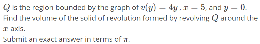 Q is the region bounded by the graph of v(y) = 4y, x = 5, and y = 0. Find the volume of the solid of revolution formed by revolving Q around the x-axis. Submit an exact answer in terms of π.