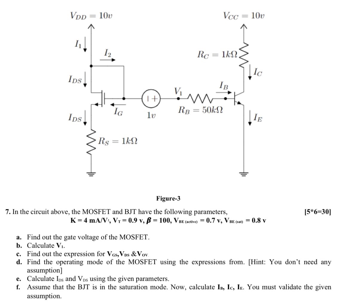 7. In the circuit above, the MOSFET and BJT have the following parameters,[5∗6=30] K = 4 mA/V2, VT = 0.9 v, β = 100, VBE(active) = 0.7v, VBE( sat) = 0.8 v a. Find out the gate voltage of the MOSFET. b. Calculate V1. c. Find out the expression for VGS, VDS & Vov d. Find the operating mode of the MOSFET using the expressions from. [Hint: You don't need any assumption] e. Calculate IDS and VDS using the given parameters. f. Assume that the BJT is in the saturation mode. Now, calculate IB, IC, IE. You must validate the given assumption. Figure-3