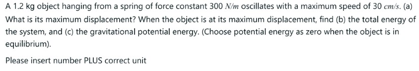 A 1.2 kg object hanging from a spring of force constant 300 N/m oscillates with a maximum speed of 30 cm/s. (a) What is its maximum displacement? When the object is at its maximum displacement, find (b) the total energy of the system, and (c) the gravitational potential energy. (Choose potential energy as zero when the object is in equilibrium). Please insert number PLUS correct unit