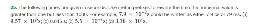 The following times are given in seconds. Use metric prefixes to rewrite them so the numerical value is greater than one but less than 1000. For example, 7.9×10−2 s could be written as either 7.9 cs or 79 ms. (a) 9.57×105 s; (b) 0.045 s; (c) 5.5×10−7 s; (d) 3.16×107 s. 