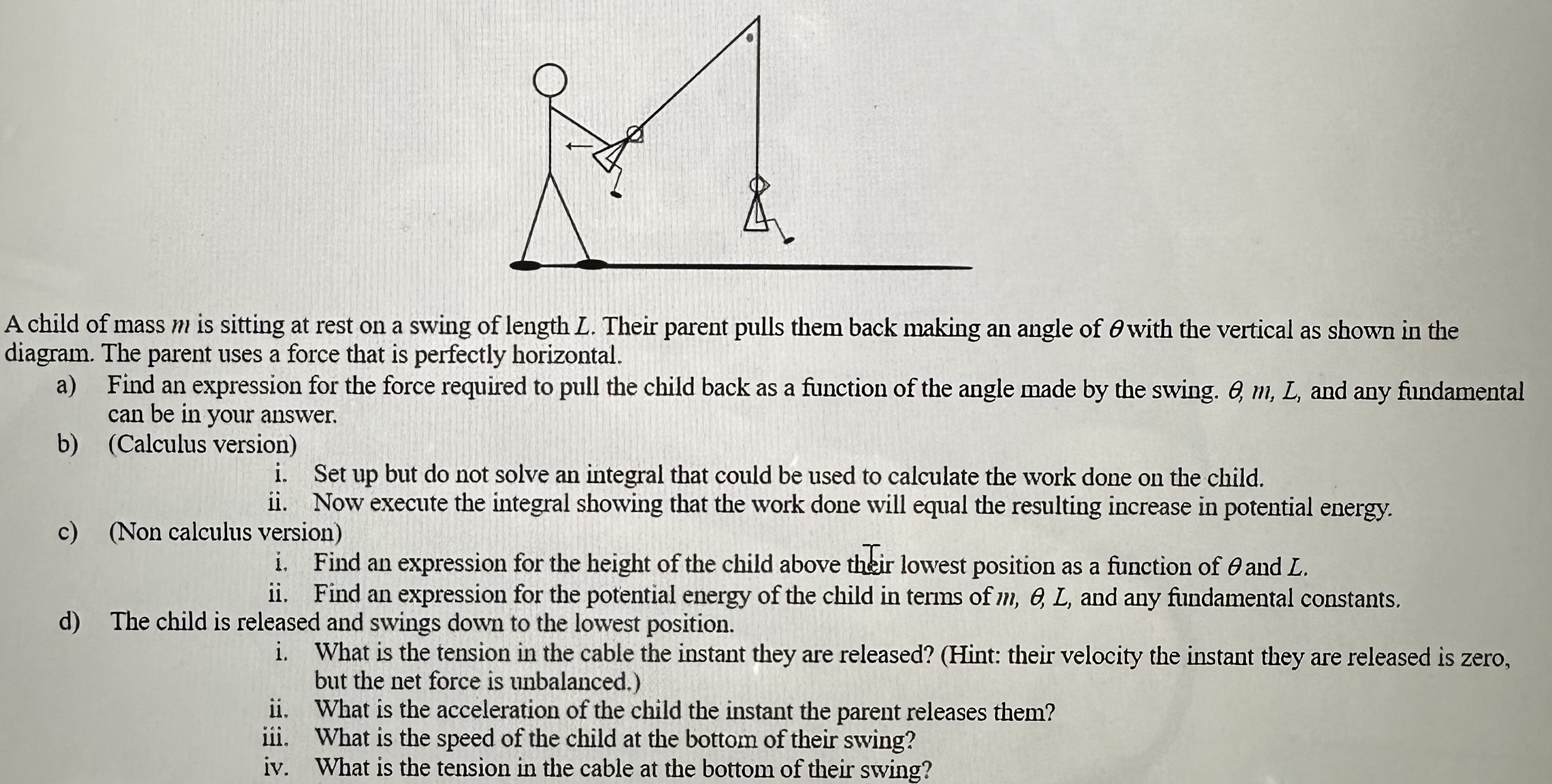 A child of mass m is sitting at rest on a swing of length L. Their parent pulls them back making an angle of θ with the vertical as shown in the diagram. The parent uses a force that is perfectly horizontal. a) Find an expression for the force required to pull the child back as a function of the angle made by the swing. θ, m, L, and any fundamental can be in your answer. b) (Calculus version) i. Set up but do not solve an integral that could be used to calculate the work done on the child. ii. Now execute the integral showing that the work done will equal the resulting increase in potential energy. c) (Non calculus version) i. Find an expression for the height of the child above their lowest position as a function of θ and L. ii. Find an expression for the potential energy of the child in terms of m, θ, L, and any fundamental constants. d) The child is released and swings down to the lowest position. i. What is the tension in the cable the instant they are released? (Hint: their velocity the instant they are released is zero, but the net force is unbalanced. ) ii. What is the acceleration of the child the instant the parent releases them? iii. What is the speed of the child at the bottom of their swing? iv. What is the tension in the cable at the bottom of their swing?