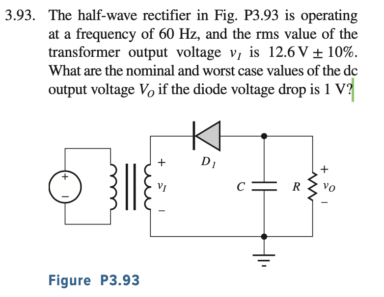 3.93. The half-wave rectifier in Fig. P3.93 is operating at a frequency of 60 Hz, and the rms value of the transformer output voltage vI is 12.6 V ± 10%. What are the nominal and worst case values of the dc output voltage VO if the diode voltage drop is 1 V ? Figure P3.93