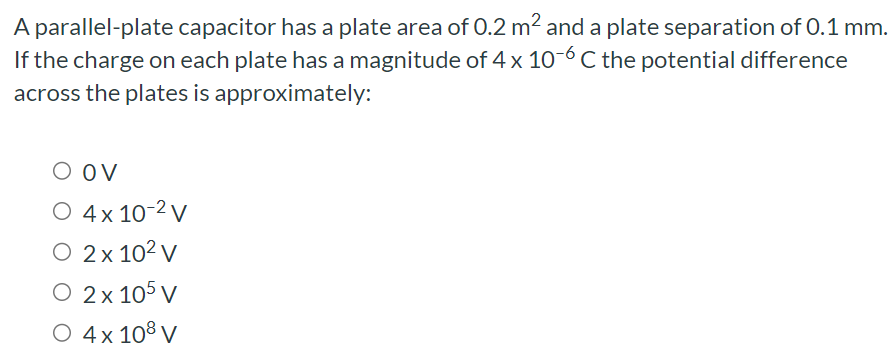 A parallel-plate capacitor has a plate area of 0.2 m2 and a plate separation of 0.1 mm. If the charge on each plate has a magnitude of 4×10−6 C the potential difference across the plates is approximately: 0 V 4×10−2 V 2×102 V 2×105 V 4×108 V