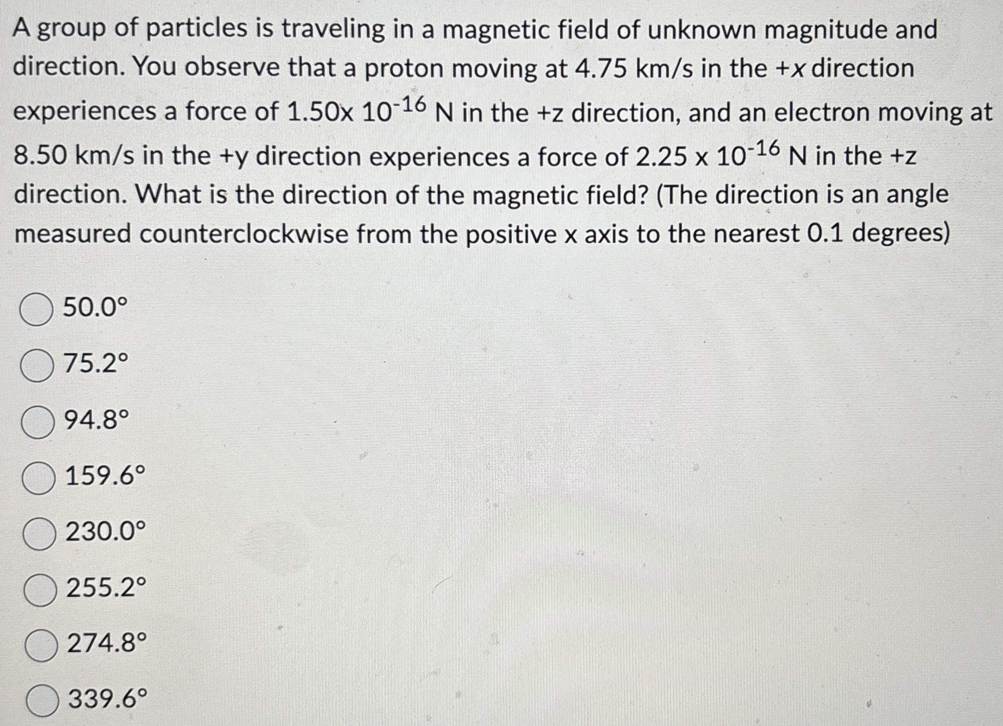 A group of particles is traveling in a magnetic field of unknown magnitude and direction. You observe that a proton moving at 4.75 km/s in the +x direction experiences a force of 1.50×10−16 N in the +z direction, and an electron moving at 8.50 km/s in the +y direction experiences a force of 2.25×10−16 N in the +z direction. What is the direction of the magnetic field? (The direction is an angle measured counterclockwise from the positive x axis to the nearest 0.1 degrees) 50.0∘ 75.2∘ 94.8∘ 159.6∘ 230.0∘ 255.2∘ 274.8∘ 339.6∘