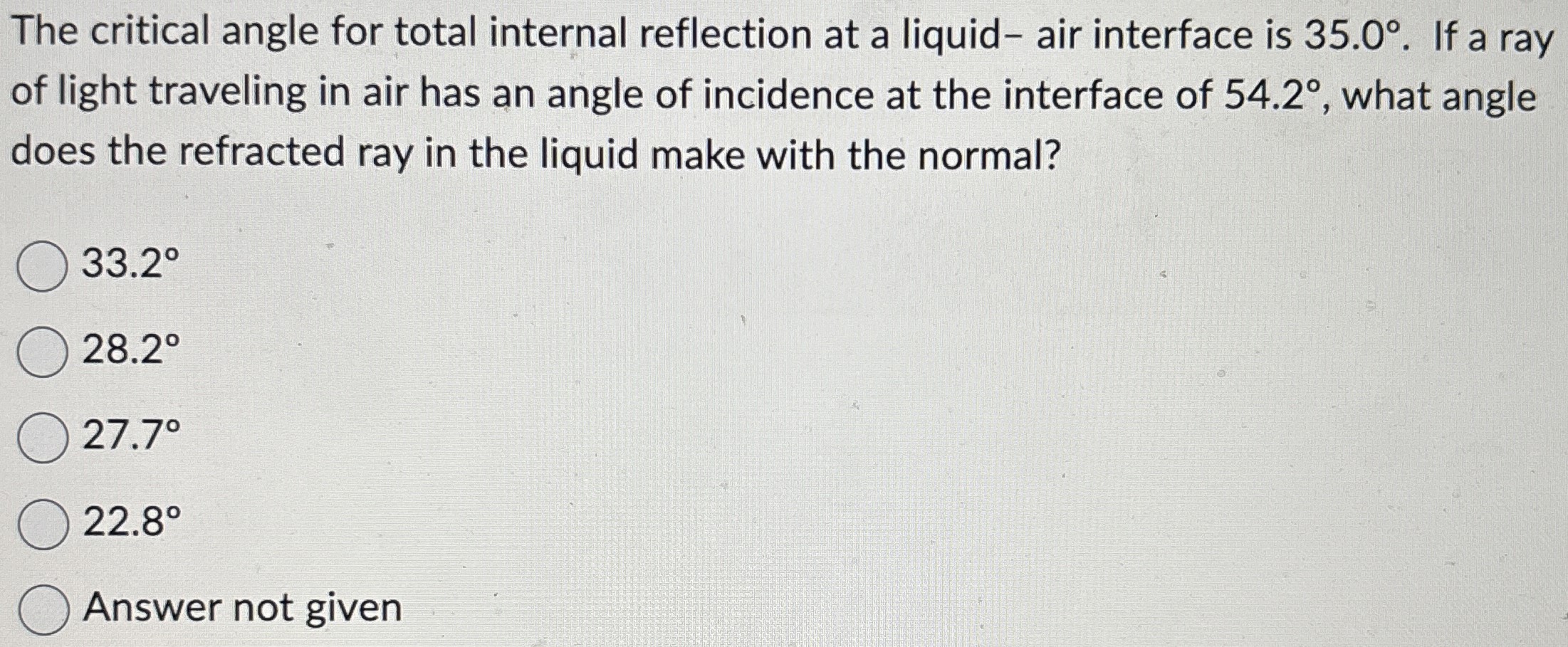 The critical angle for total internal reflection at a liquid- air interface is 35.0∘. If a ray of light traveling in air has an angle of incidence at the interface of 54.2∘, what angle does the refracted ray in the liquid make with the normal? 33.2∘ 28.2∘ 27.7∘ 22.8∘ Answer not given