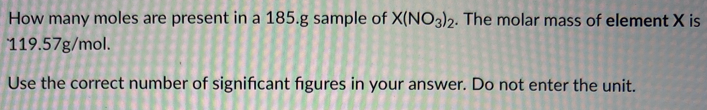 How many moles are present in a 185. g sample of X(NO3)2. The molar mass of element X is 119.57 g/mol. Use the correct number of significant figures in your answer. Do not enter the unit.