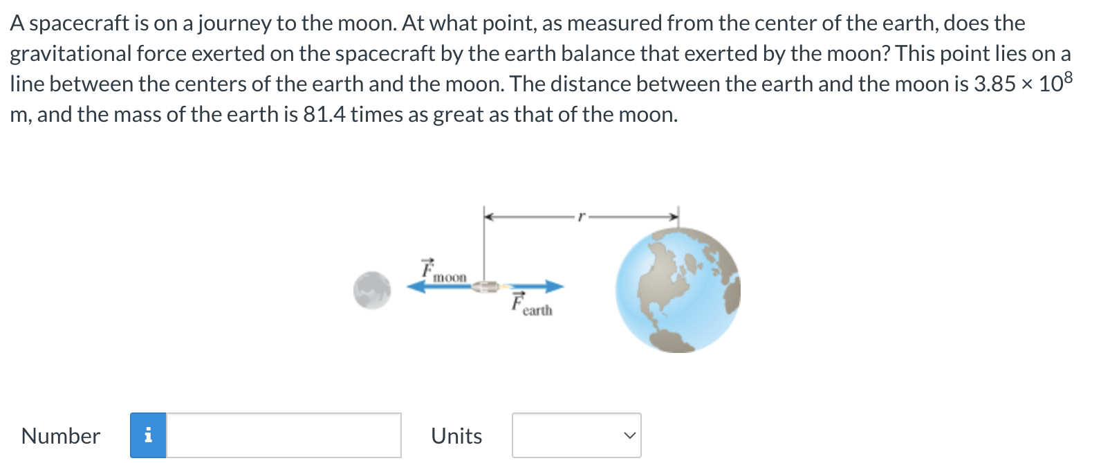 A spacecraft is on a journey to the moon. At what point, as measured from the center of the earth, does the gravitational force exerted on the spacecraft by the earth balance that exerted by the moon? This point lies on a line between the centers of the earth and the moon. The distance between the earth and the moon is 3.85×108 m, and the mass of the earth is 81.4 times as great as that of the moon. Number Units