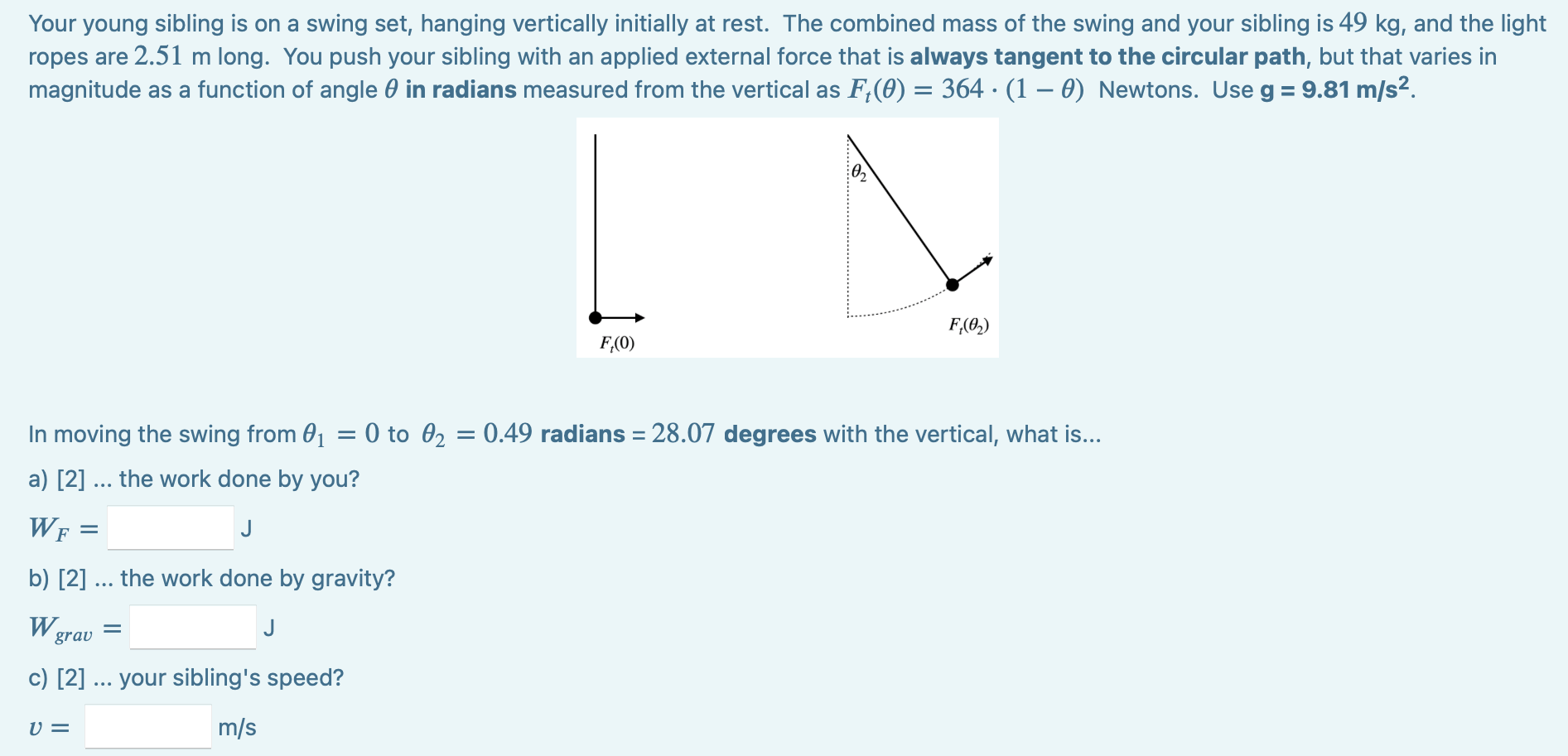 Your young sibling is on a swing set, hanging vertically initially at rest. The combined mass of the swing and your sibling is 49 kg, and the light ropes are 2.51 m long. You push your sibling with an applied external force that is always tangent to the circular path, but that varies in magnitude as a function of angle θ in radians measured from the vertical as Ft(θ) = 364⋅(1 − θ) Newtons. Use g = 9.81 m/s2. In moving the swing from θ1 = 0 to θ2 = 0.49 radians = 28.07 degrees with the vertical, what is. . . a) [2]. . . the work done by you? WF = J b) [2]. . . the work done by gravity? Wgrav = J c) [2]. . . your sibling's speed? v = m/s 