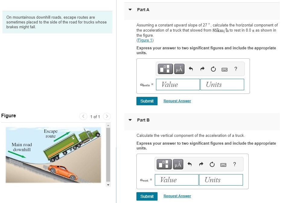 On mountainous downhill roads, escape routes are sometimes placed to the side of the road for trucks whose brakes might fail. Figure 1 of 1 Part A Assuming a constant upward slope of 27∘, calculate the horizontal component of the acceleration of a truck that slowed from 85 km/h to rest in 8.0 s as shown in the figure. (Figure 1) Express your answer to two significant figures and include the appropriate units. Submit Request Answer Part B Calculate the vertical component of the acceleration of a truck. Express your answer to two significant figures and include the appropriate units. Submit Request Answer