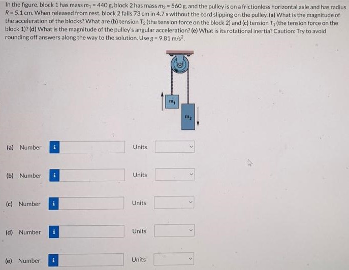 In the figure, block 1 has mass m1 = 440 g, block 2 has mass m2 = 560 g, and the pulley is on a frictionless horizontal axle and has radius R = 5.1 cm. When released from rest, block 2 falls 73 cm in 4.7 s without the cord slipping on the pulley. (a) What is the magnitude of the acceleration of the blocks? What are (b) tension T2 (the tension force on the block 2) and (c) tension T1 (the tension force on the block 1)? (d) What is the magnitude of the pulley's angular acceleration? (e) What is its rotational inertia? Caution: Try to avoid rounding off answers along the way to the solution. Use g = 9.81 m/s2. (a) Number Units (b) Number Units (c) Number Units (d) Number Units (e) Number Units