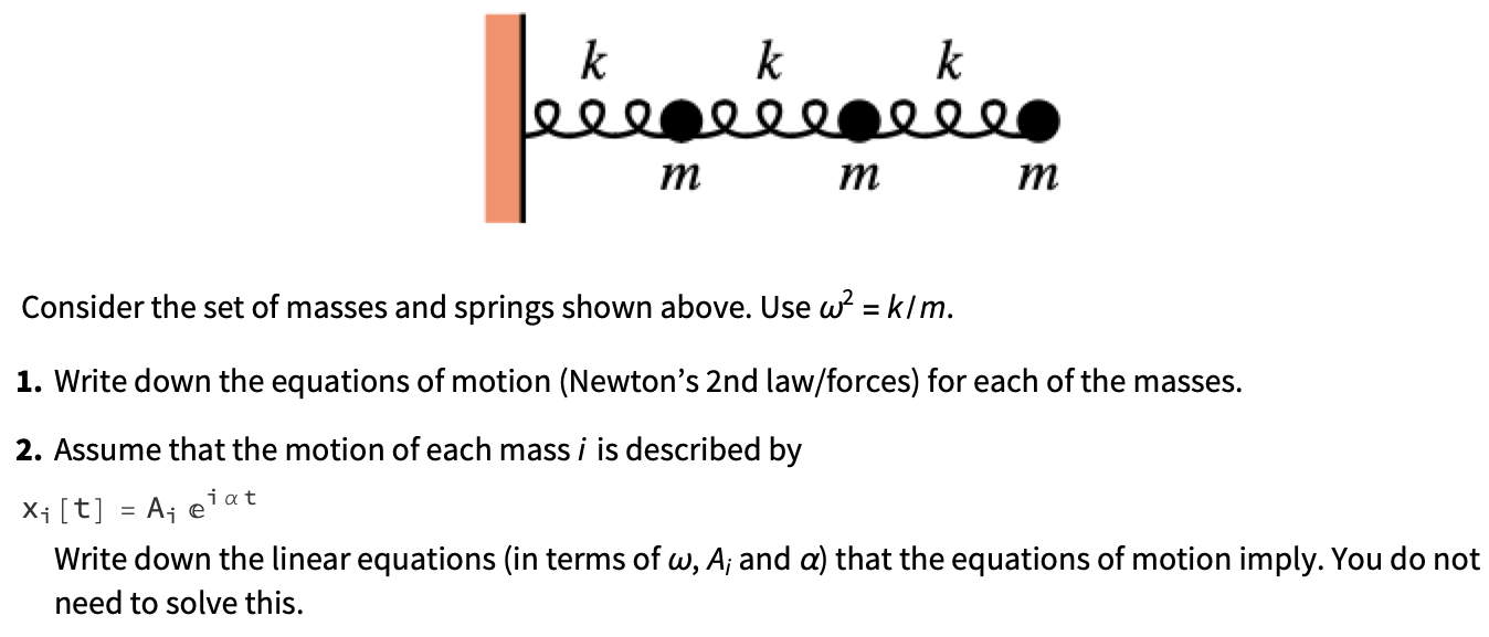 Consider the set of masses and springs shown above. Use ω2 = k/m. Write down the equations of motion (Newton's 2nd law/forces) for each of the masses. Assume that the motion of each mass i is described by xi[t] = Aieiαt Write down the linear equations (in terms of ω, Ai and α) that the equations of motion imply. You do not need to solve this.