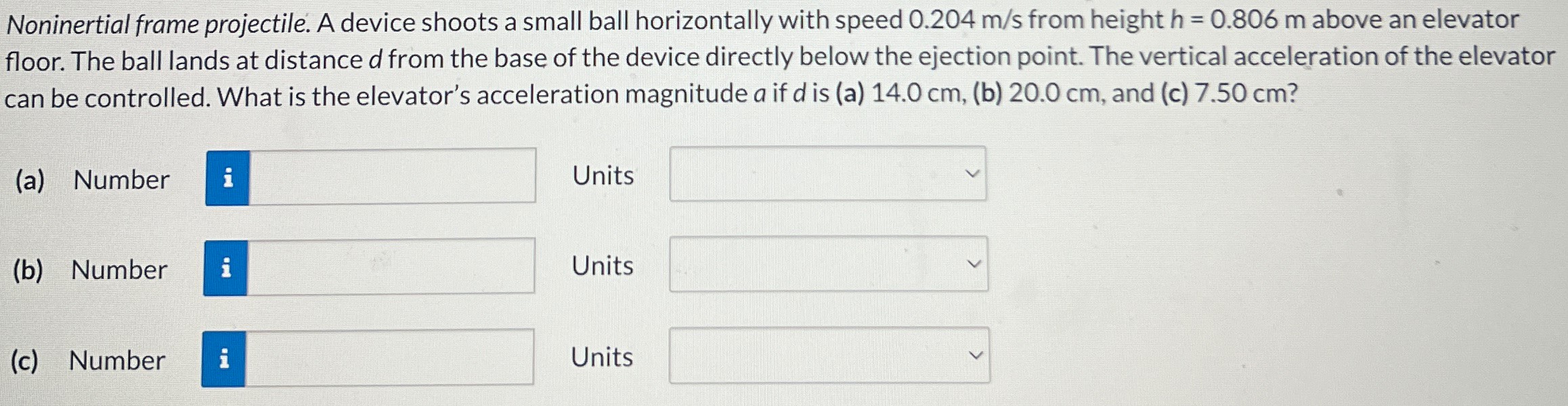 Noninertial frame projectile. A device shoots a small ball horizontally with speed 0.204 m/s from height h = 0.806 m above an elevator floor. The ball lands at distance d from the base of the device directly below the ejection point. The vertical acceleration of the elevator can be controlled. What is the elevator's acceleration magnitude a if d is (a) 14.0 cm, (b) 20.0 cm, and (c) 7.50 cm? (a) Number Units (b) Number Units (c) Number Units