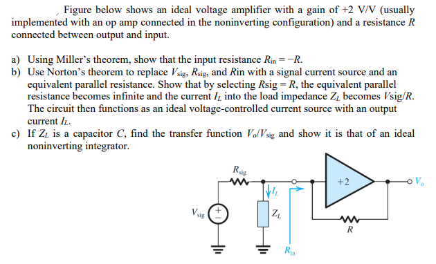 Figure below shows an ideal voltage amplifier with a gain of +2 V/V (usually implemented with an op amp connected in the noninverting configuration) and a resistance R connected between output and input. a) Using Miller's theorem, show that the input resistance Rin = −R . b) Use Norton's theorem to replace Vsig, Rsig, and R in with a signal current source and an equivalent parallel resistance. Show that by selecting Rsig = R, the equivalent parallel resistance becomes infinite and the current IL into the load impedance ZL becomes Vsig/R. The circuit then functions as an ideal voltage-controlled current source with an output current IL. c) If ZL is a capacitor C, find the transfer function Vo/Vsig and show it is that of an ideal noninverting integrator. 