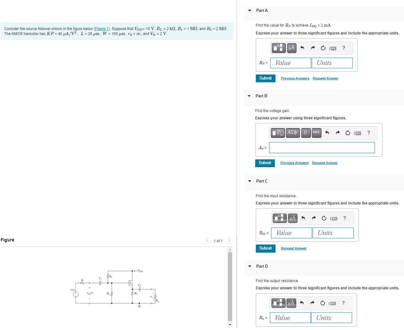 Part A Consider the source follower shown in the figure below (Figure 1). Suppose that VDD = 15 V, RL = 2 kΩ, R1 = 1 MΩ, and R2 = 2 MΩ. The NMOS transistor has KP = 40 μA/V2, L = 20 μm, W = 150 μm, rd = ∞, and Vto = 2 V. The NMOS transistor has KP = 40 μA/V2, L = 20 μm, W = 150 μm, rd = ∞, and Vto = 2 V. Figure 1 of 1 Find the value for RS to achieve IDQ = 2mA. Express your answer to three significant figures and include the appropriate units. ) Submit Previous Answers Request Answer Part B Find the voltage gain. Express your answer using three significant figures. Submit Previous Answers Request Answer Part C Find the input resistance. Express your answer to three significant figures and include the appropriate units. Submit Request Answer Part D Find the output resistance. Express your answer to three significant figures and include the appropriate units.