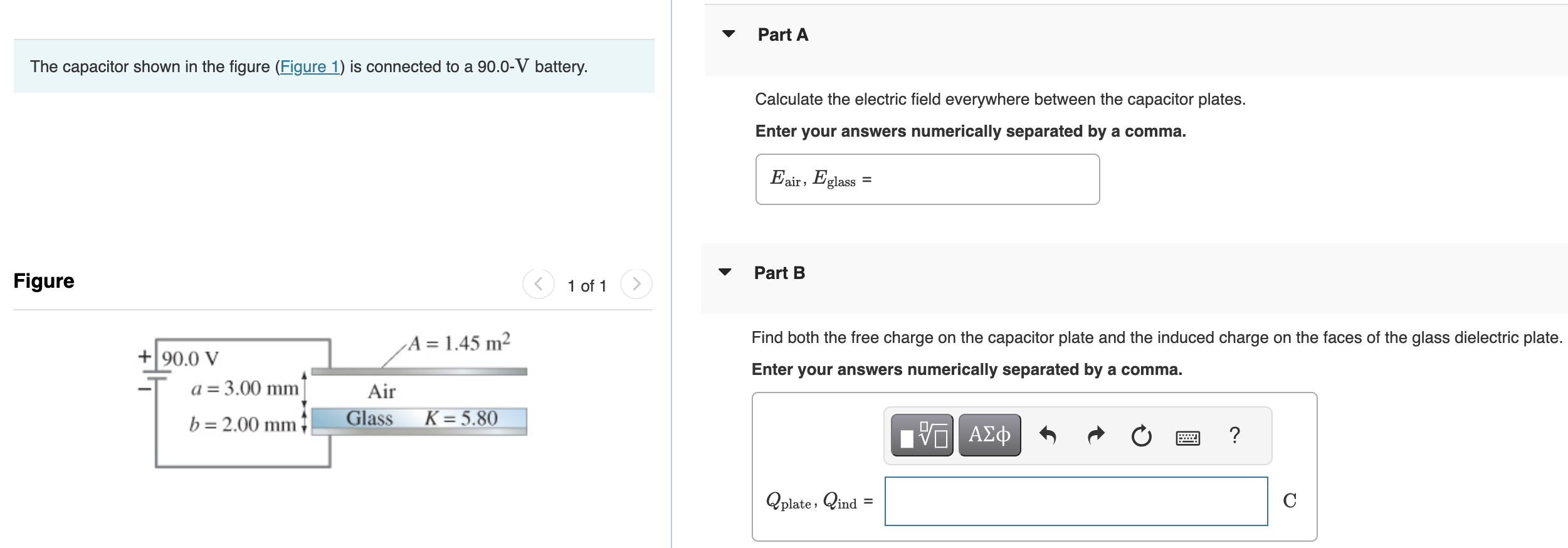 The capacitor shown in the figure (Figure 1) is connected to a 90.0−V battery. Figure 1 of 1 Part A Calculate the electric field everywhere between the capacitor plates. Enter your answers numerically separated by a comma. Eair, Eglass = Part B Find both the free charge on the capacitor plate and the induced charge on the faces of the glass dielectric plate. Enter your answers numerically separated by a comma. Qplate, Qind C