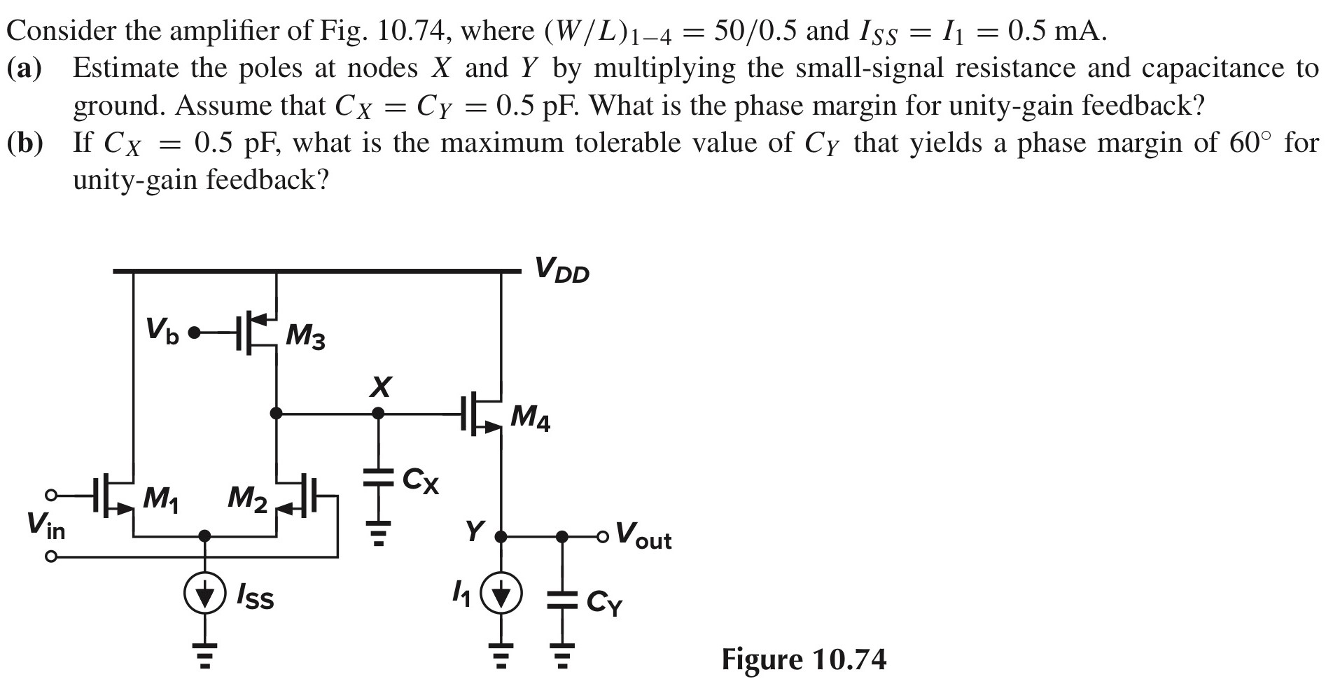 Consider the amplifier of Fig. 10.74, where (W/L)1−4 = 50/0.5 and ISS = I1 = 0.5 mA. (a) Estimate the poles at nodes X and Y by multiplying the small-signal resistance and capacitance to ground. Assume that CX = CY = 0.5 pF. What is the phase margin for unity-gain feedback? (b) If CX = 0.5 pF, what is the maximum tolerable value of CY that yields a phase margin of 60∘ for unity-gain feedback? Figure 10.74 