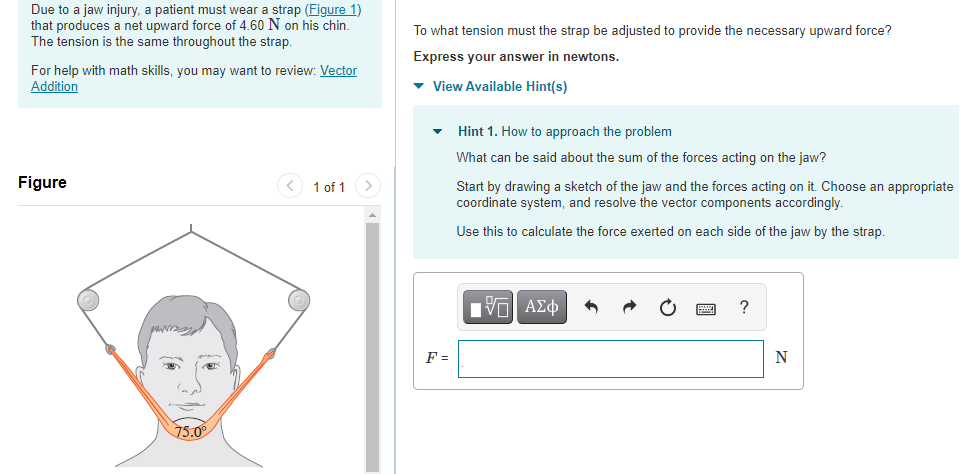 Due to a jaw injury, a patient must wear a strap (Figure 1) that produces a net upward force of 4.60 N on his chin. The tension is the same throughout the strap. For help with math skills, you may want to review: Vector Addition Figure 1 of 1 To what tension must the strap be adjusted to provide the necessary upward force? Express your answer in newtons. View Available Hint(s) Hint 1. How to approach the problem What can be said about the sum of the forces acting on the jaw? Start by drawing a sketch of the jaw and the forces acting on it. Choose an appropriate coordinate system, and resolve the vector components accordingly. Use this to calculate the force exerted on each side of the jaw by the strap. F = N