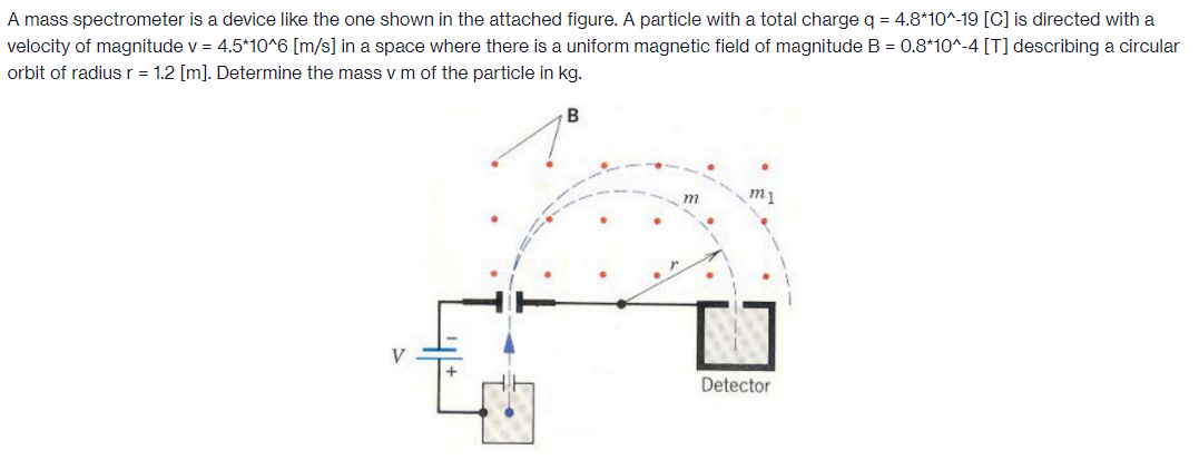 A mass spectrometer is a device like the one shown in the attached figure. A particle with a total charge q = 4.8⋆10^-19 [C] is directed with a velocity of magnitude v = 4.5⋆10∧6[m/s] in a space where there is a uniform magnetic field of magnitude B = 0.8⋆10^-4 [T] describing a circular orbit of radius r = 1.2 [m]. Determine the mass v m of the particle in kg.