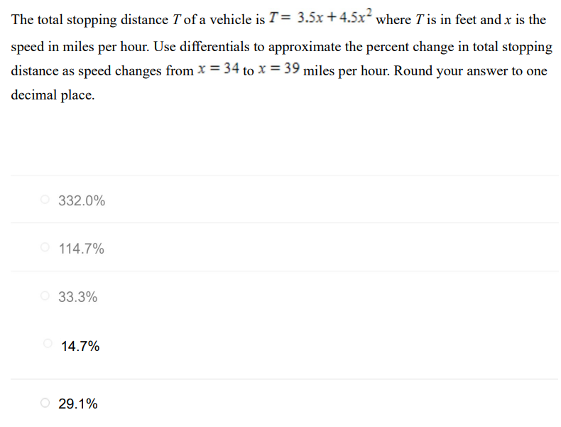 The total stopping distance T of a vehicle is T = 3.5x + 4.5x2 where T is in feet and x is the speed in miles per hour. Use differentials to approximate the percent change in total stopping distance as speed changes from x = 34 to x = 39 miles per hour. Round your answer to one decimal place. 332.0% 114.7% 33.3% 14.7% 29.1%