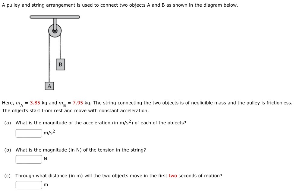 A pulley and string arrangement is used to connect two objects A and B as shown in the diagram below. Here, mA = 3.85 kg and mB = 7.95 kg. The string connecting the two objects is of negligible mass and the pulley is frictionless. The objects start from rest and move with constant acceleration. (a) What is the magnitude of the acceleration (in m/s2) of each of the objects? m/s2 (b) What is the magnitude (in N) of the tension in the string? N (c) Through what distance (in m) will the two objects move in the first two seconds of motion? m