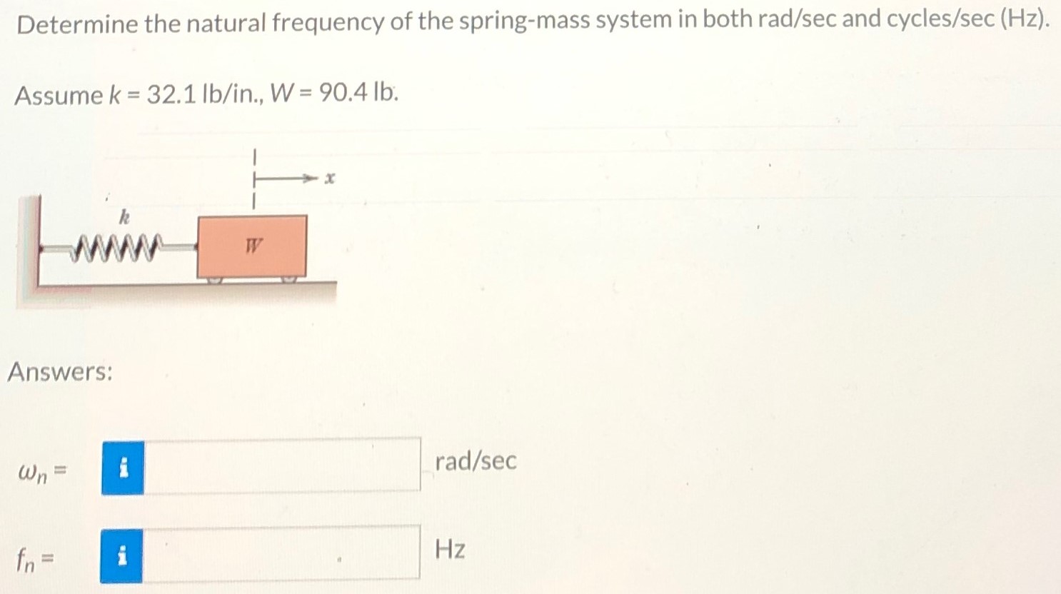 Determine the natural frequency of the spring-mass system in both rad /sec and cycles /sec(Hz). Assume k = 32.1 lb/in., W = 90.4 lb. Answers: ωn = rad/sec fn = Hz