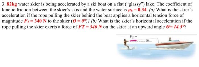 3.82 kg water skier is being accelerated by a ski boat on a flat ("glassy") lake. The coefficient of kinetic friction between the skier's skis and the water surface is μk = 0.34. (a) What is the skier's acceleration if the rope pulling the skier behind the boat applies a horizontal tension force of magnitude FT = 340 N to the skier (θ = 0∘)? (b) What is the skier's horizontal acceleration if the rope pulling the skier exerts a force of FT = 340 N on the skier at an upward angle θ = 14.5∘?