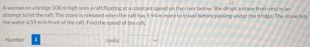 A woman on a bridge 108 m high sees a raft floatingat a constant speed on the river below. She drops a stone from rest in an attempt to hit the raft. The stone is released when the raft has 9.94 m more to travel before passing under the bridge. The stone hits the water 4.59 m in front of the raft. Find the speed of the raft. Number Units
