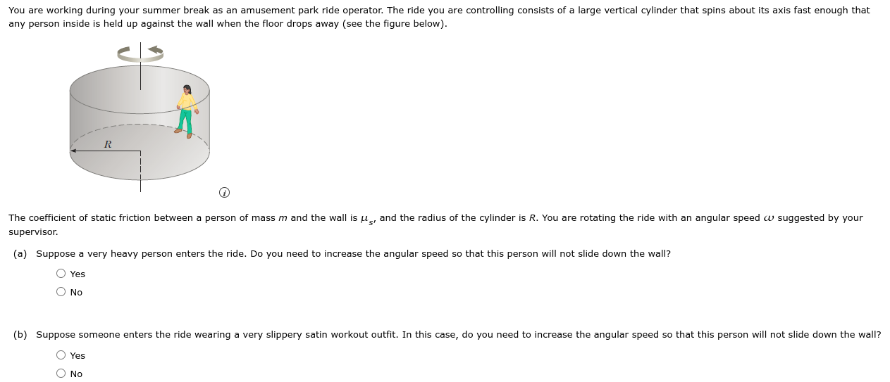 You are working during your summer break as an amusement park ride operator. The ride you are controlling consists of a large vertical cylinder that spins about its axis fast enough that any person inside is held up against the wall when the floor drops away (see the figure below). The coefficient of static friction between a person of mass m and the wall is μs′ and the radius of the cylinder is R. You are rotating the ride with an angular speed ω suggested by your supervisor. (a) Suppose a very heavy person enters the ride. Do you need to increase the angular speed so that this person will not slide down the wall? Yes No (b) Suppose someone enters the ride wearing a very slippery satin workout outfit. In this case, do you need to increase the angular speed so that this person will not slide down the wall? Yes No